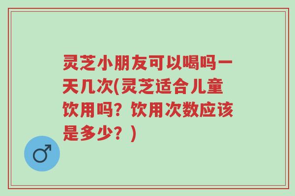 灵芝小朋友可以喝吗一天几次(灵芝适合儿童饮用吗?饮用次数应该是多少?)-第1张图片-超越 灵芝小朋友可以喝吗一天几次(灵芝适合儿童饮用吗?饮用次数应该是多少?)-第1张图片-超越
