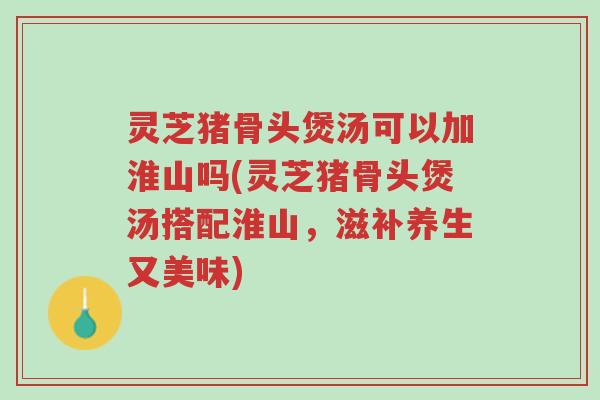 灵芝猪骨头煲汤可以加淮山吗(灵芝猪骨头煲汤搭配淮山，滋补养生又美味)-第1张图片-超越