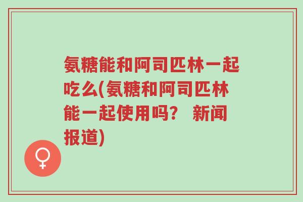 氨糖能和阿司匹林一起吃么(氨糖和阿司匹林能一起使用吗? 新闻报道)-第1张图片-超越 氨糖能和阿司匹林一起吃么(氨糖和阿司匹林能一起使用吗? 新闻报道)-第1张图片-超越