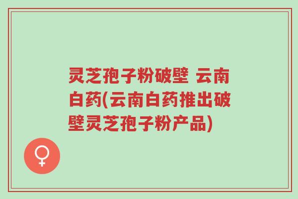 灵芝孢子粉破壁 云南白药(云南白药推出破壁灵芝孢子粉产品)-第1张图片-超越