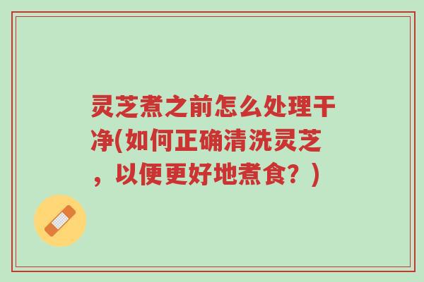 灵芝煮之前怎么处理干净(如何正确清洗灵芝，以便更好地煮食？)-第1张图片-超越