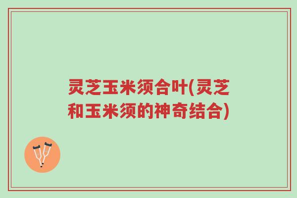 灵芝玉米须合叶(灵芝和玉米须的神奇结合)-第1张图片-超越 灵芝玉米须合叶(灵芝和玉米须的神奇结合)-第1张图片-超越