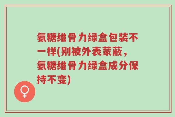 氨糖维骨力绿盒包装不一样(别被外表蒙蔽,氨糖维骨力绿盒成分保持不变)-第1张图片-超越 氨糖维骨力绿盒包装不一样(别被外表蒙蔽,氨糖维骨力绿盒成分保持不变)-第1张图片-超越