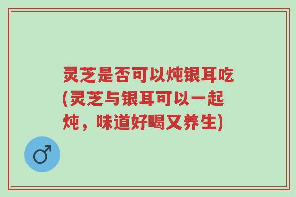 灵芝是否可以炖银耳吃(灵芝与银耳可以一起炖，味道好喝又养生)-第1张图片-超越