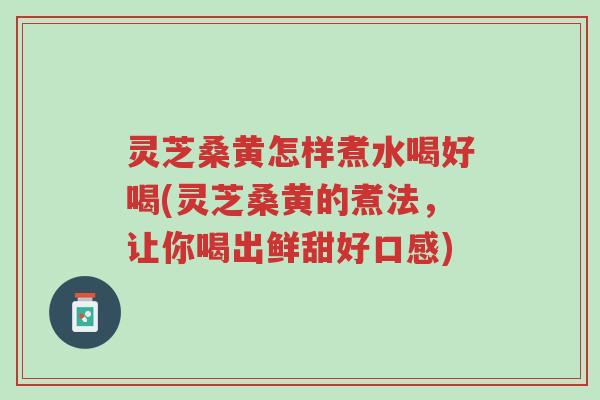 灵芝桑黄怎样煮水喝好喝(灵芝桑黄的煮法，让你喝出鲜甜好口感)-第1张图片-超越