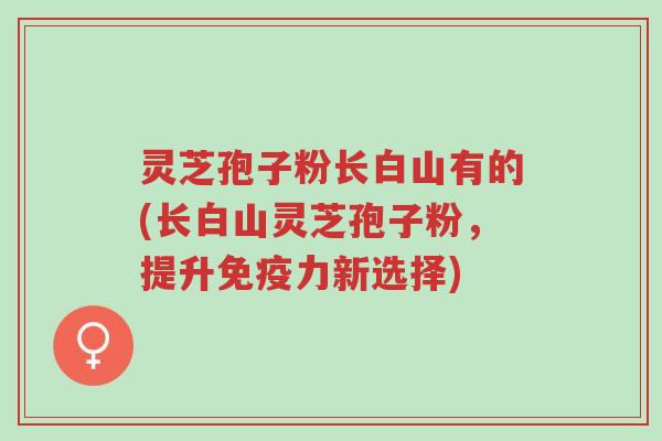 灵芝孢子粉长白山有的(长白山灵芝孢子粉,提升免疫力新选择)-第1张图片-超越 灵芝孢子粉长白山有的(长白山灵芝孢子粉,提升免疫力新选择)-第1张图片-超越