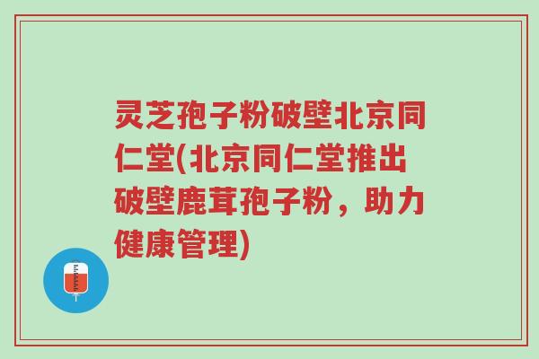 灵芝孢子粉破壁北京同仁堂(北京同仁堂推出破壁鹿茸孢子粉,助力健康管理)-第1张图片-超越 灵芝孢子粉破壁北京同仁堂(北京同仁堂推出破壁鹿茸孢子粉,助力健康管理)-第1张图片-超越