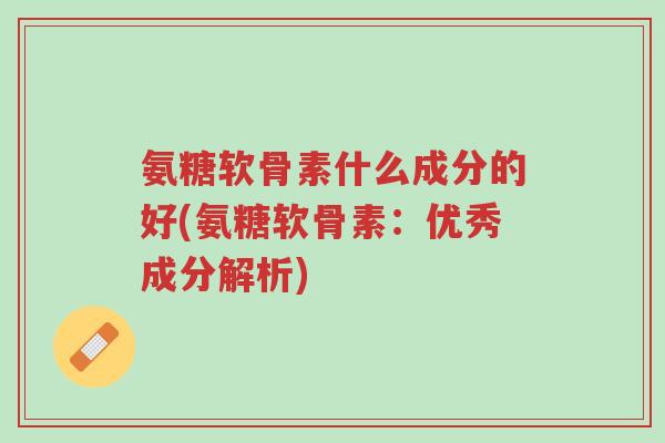 氨糖软骨素什么成分的好(氨糖软骨素：优秀成分解析)-第1张图片-超越