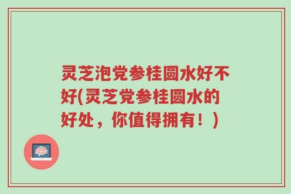 灵芝泡党参桂圆水好不好(灵芝党参桂圆水的好处,你值得拥有!)-第1张图片-超越 灵芝泡党参桂圆水好不好(灵芝党参桂圆水的好处,你值得拥有!)-第1张图片-超越