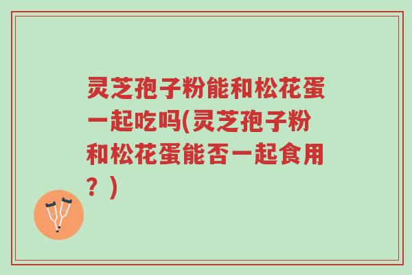 灵芝孢子粉能和松花蛋一起吃吗(灵芝孢子粉和松花蛋能否一起食用？)-第1张图片-超越