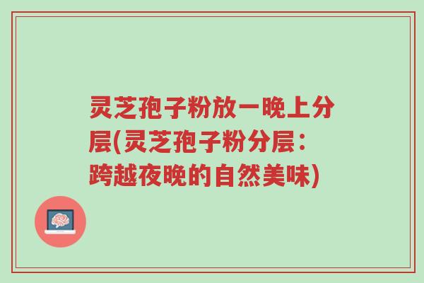 灵芝孢子粉放一晚上分层(灵芝孢子粉分层：跨越夜晚的自然美味)-第1张图片-超越