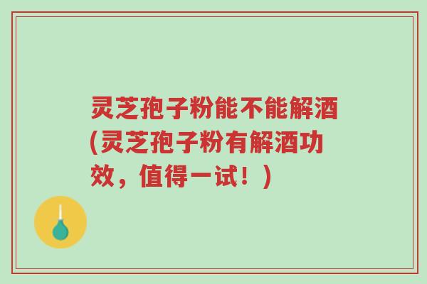 灵芝孢子粉能不能解酒(灵芝孢子粉有解酒功效，值得一试！)-第1张图片-超越