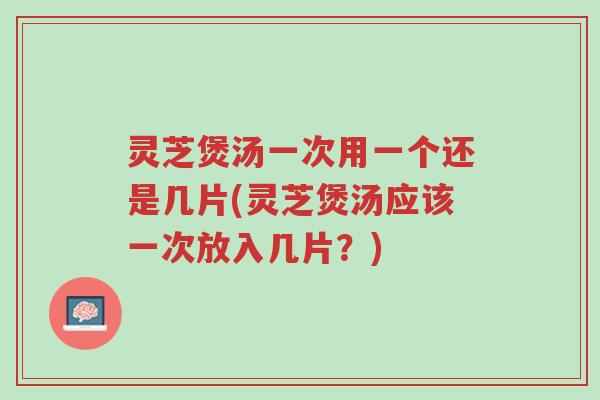 灵芝煲汤一次用一个还是几片(灵芝煲汤应该一次放入几片？)-第1张图片-超越