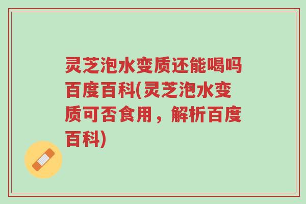 灵芝泡水变质还能喝吗百度百科(灵芝泡水变质可否食用，解析百度百科)-第1张图片-超越