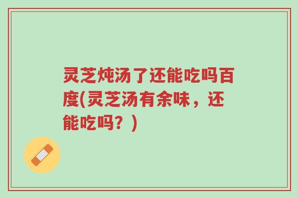 灵芝炖汤了还能吃吗百度(灵芝汤有余味,还能吃吗?)-第1张图片-超越 灵芝炖汤了还能吃吗百度(灵芝汤有余味,还能吃吗?)-第1张图片-超越