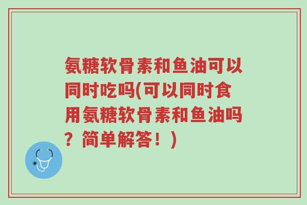 氨糖软骨素和鱼油可以同时吃吗(可以同时食用氨糖软骨素和鱼油吗?简单解答!)-第1张图片-超越 氨糖软骨素和鱼油可以同时吃吗(可以同时食用氨糖软骨素和鱼油吗?简单解答!)-第1张图片-超越