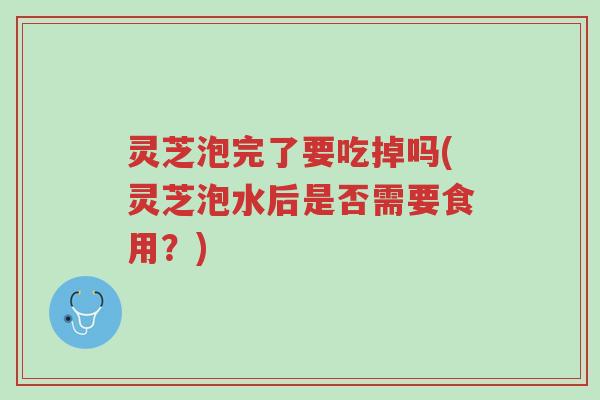 灵芝泡完了要吃掉吗(灵芝泡水后是否需要食用?)-第1张图片-超越 灵芝泡完了要吃掉吗(灵芝泡水后是否需要食用?)-第1张图片-超越