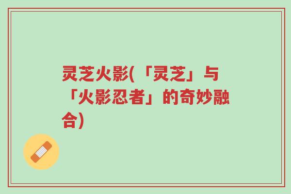 灵芝火影(「灵芝」与「火影忍者」的奇妙融合)-第1张图片-超越 灵芝火影(「灵芝」与「火影忍者」的奇妙融合)-第1张图片-超越