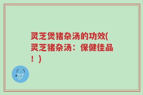 灵芝煲猪杂汤的功效(灵芝猪杂汤:保健佳品!)-第1张图片-超越 灵芝煲猪杂汤的功效(灵芝猪杂汤:保健佳品!)-第1张图片-超越