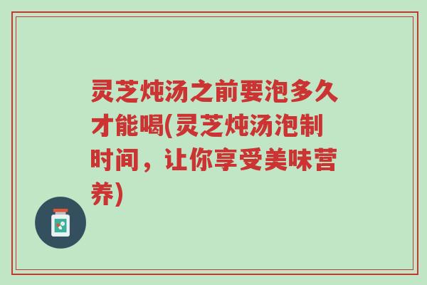 灵芝炖汤之前要泡多久才能喝(灵芝炖汤泡制时间,让你享受美味营养)-第1张图片-超越 灵芝炖汤之前要泡多久才能喝(灵芝炖汤泡制时间,让你享受美味营养)-第1张图片-超越