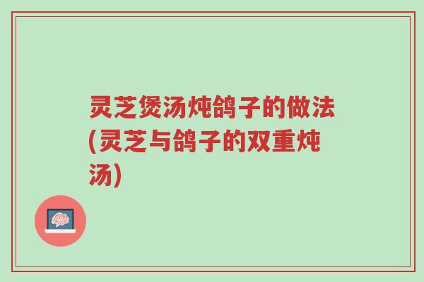 灵芝煲汤炖鸽子的做法(灵芝与鸽子的双重炖汤)-第1张图片-超越