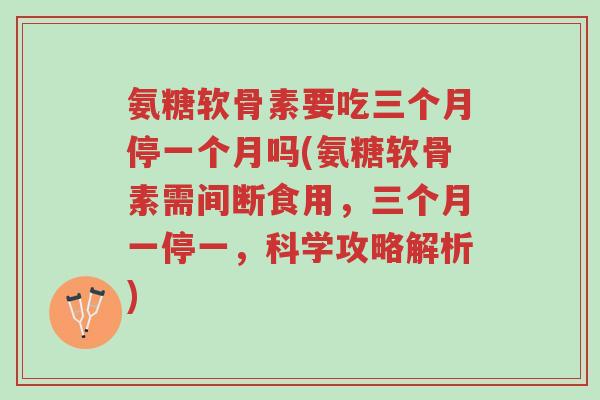 氨糖软骨素要吃三个月停一个月吗(氨糖软骨素需间断食用,三个月一停一,科学攻略解析)-第1张图片-超越 氨糖软骨素要吃三个月停一个月吗(氨糖软骨素需间断食用,三个月一停一,科学攻略解析)-第1张图片-超越