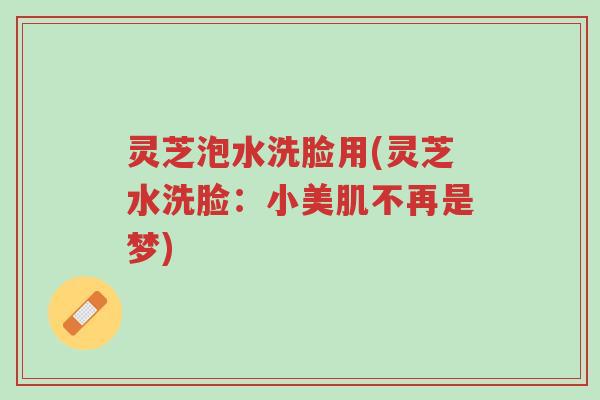 灵芝泡水洗脸用(灵芝水洗脸:小美肌不再是梦)-第1张图片-超越 灵芝泡水洗脸用(灵芝水洗脸:小美肌不再是梦)-第1张图片-超越