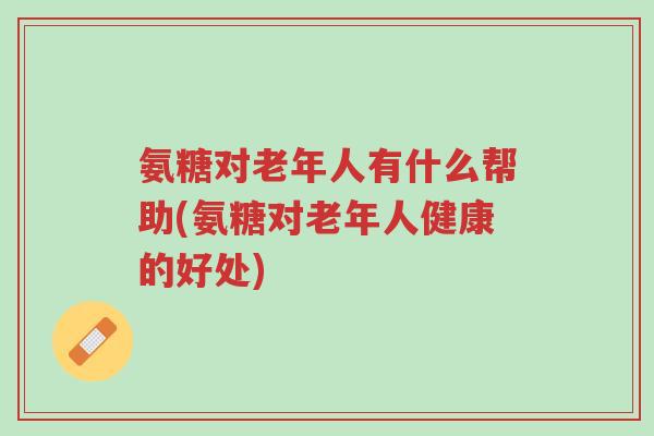 氨糖对老年人有什么帮助(氨糖对老年人健康的好处)-第1张图片-超越 氨糖对老年人有什么帮助(氨糖对老年人健康的好处)-第1张图片-超越