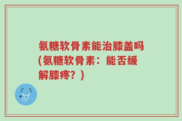 氨糖软骨素能治膝盖吗(氨糖软骨素:能否缓解膝疼?)-第1张图片-超越 氨糖软骨素能治膝盖吗(氨糖软骨素:能否缓解膝疼?)-第1张图片-超越