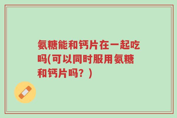 氨糖能和钙片在一起吃吗(可以同时服用氨糖和钙片吗?)-第1张图片-超越 氨糖能和钙片在一起吃吗(可以同时服用氨糖和钙片吗?)-第1张图片-超越