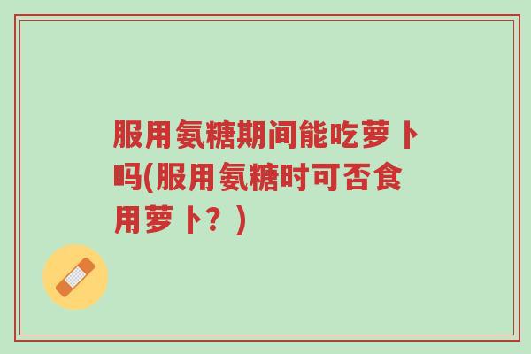 服用氨糖期间能吃萝卜吗(服用氨糖时可否食用萝卜?)-第1张图片-超越 服用氨糖期间能吃萝卜吗(服用氨糖时可否食用萝卜?)-第1张图片-超越