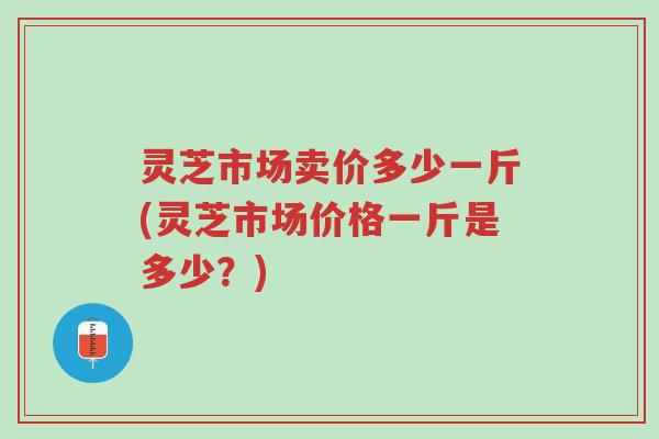灵芝市场卖价多少一斤(灵芝市场价格一斤是多少？)-第1张图片-超越