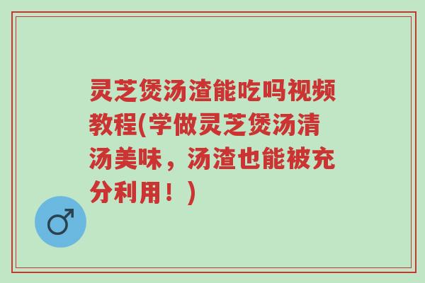 灵芝煲汤渣能吃吗视频教程(学做灵芝煲汤清汤美味,汤渣也能被充分利用!)-第1张图片-超越 灵芝煲汤渣能吃吗视频教程(学做灵芝煲汤清汤美味,汤渣也能被充分利用!)-第1张图片-超越