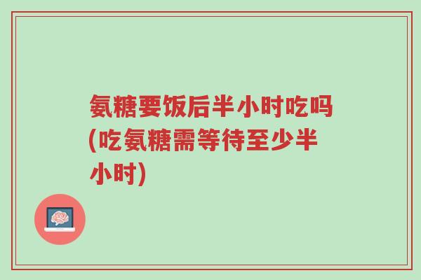 氨糖要饭后半小时吃吗(吃氨糖需等待至少半小时)-第1张图片-超越 氨糖要饭后半小时吃吗(吃氨糖需等待至少半小时)-第1张图片-超越