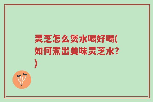 灵芝怎么煲水喝好喝(如何煮出美味灵芝水？)-第1张图片-超越