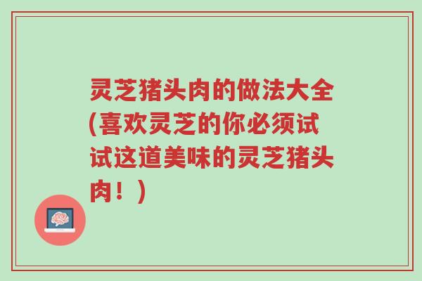 灵芝猪头肉的做法大全(喜欢灵芝的你必须试试这道美味的灵芝猪头肉!)-第1张图片-超越 灵芝猪头肉的做法大全(喜欢灵芝的你必须试试这道美味的灵芝猪头肉!)-第1张图片-超越