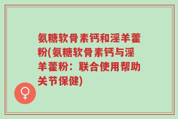 氨糖软骨素钙和淫羊藿粉(氨糖软骨素钙与淫羊藿粉：联合使用帮助关节保健)-第1张图片-超越
