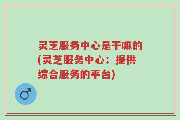 灵芝服务中心是干嘛的(灵芝服务中心:提供综合服务的平台)-第1张图片-超越 灵芝服务中心是干嘛的(灵芝服务中心:提供综合服务的平台)-第1张图片-超越