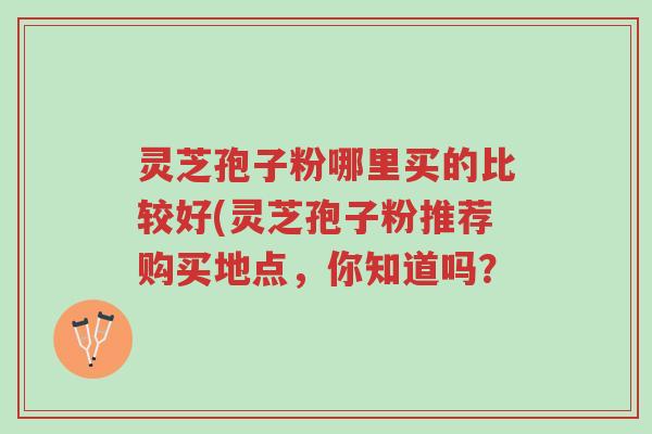 灵芝孢子粉哪里买的比较好(灵芝孢子粉推荐购买地点,你知道吗?-第1张图片-超越 灵芝孢子粉哪里买的比较好(灵芝孢子粉推荐购买地点,你知道吗?-第1张图片-超越