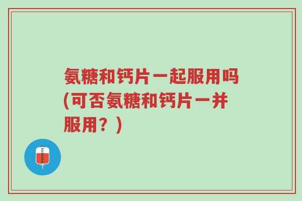 氨糖和钙片一起服用吗(可否氨糖和钙片一并服用?)-第1张图片-超越 氨糖和钙片一起服用吗(可否氨糖和钙片一并服用?)-第1张图片-超越