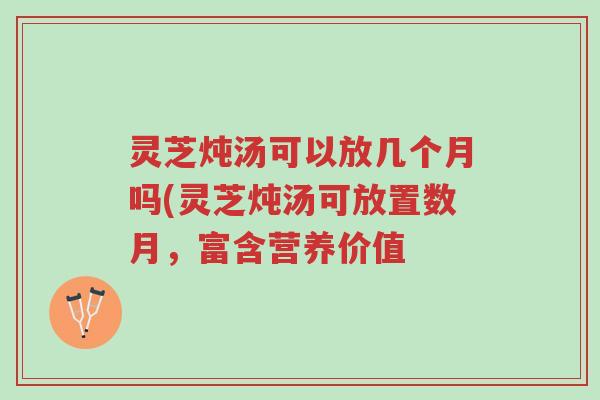 灵芝炖汤可以放几个月吗(灵芝炖汤可放置数月,富含营养价值-第1张图片-超越 灵芝炖汤可以放几个月吗(灵芝炖汤可放置数月,富含营养价值-第1张图片-超越