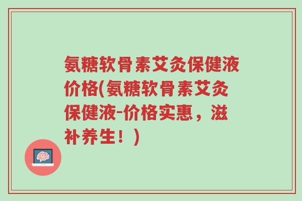 氨糖软骨素艾灸保健液价格(氨糖软骨素艾灸保健液-价格实惠,滋补养生!)-第1张图片-超越 氨糖软骨素艾灸保健液价格(氨糖软骨素艾灸保健液-价格实惠,滋补养生!)-第1张图片-超越
