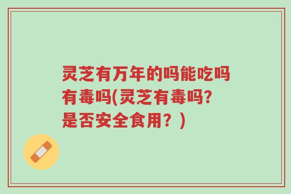 灵芝有万年的吗能吃吗有毒吗(灵芝有毒吗？是否安全食用？)-第1张图片-超越