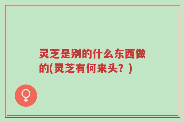 灵芝是别的什么东西做的(灵芝有何来头?)-第1张图片-超越 灵芝是别的什么东西做的(灵芝有何来头?)-第1张图片-超越