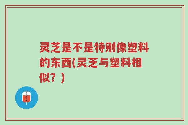 灵芝是不是特别像塑料的东西(灵芝与塑料相似？)-第1张图片-超越