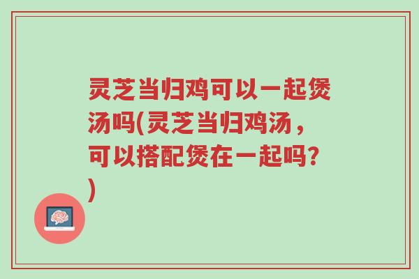 灵芝当归鸡可以一起煲汤吗(灵芝当归鸡汤,可以搭配煲在一起吗?)-第1张图片-超越 灵芝当归鸡可以一起煲汤吗(灵芝当归鸡汤,可以搭配煲在一起吗?)-第1张图片-超越