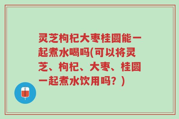 灵芝枸杞大枣桂圆能一起煮水喝吗(可以将灵芝、枸杞、大枣、桂圆一起煮水饮用吗?)-第1张图片-超越 灵芝枸杞大枣桂圆能一起煮水喝吗(可以将灵芝、枸杞、大枣、桂圆一起煮水饮用吗?)-第1张图片-超越