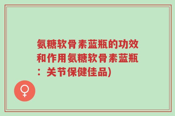 氨糖软骨素蓝瓶的功效和作用氨糖软骨素蓝瓶:关节保健佳品)-第1张图片-超越 氨糖软骨素蓝瓶的功效和作用氨糖软骨素蓝瓶:关节保健佳品)-第1张图片-超越