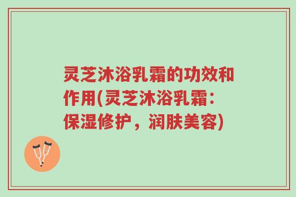 灵芝沐浴乳霜的功效和作用(灵芝沐浴乳霜：保湿修护，润肤美容)-第1张图片-超越