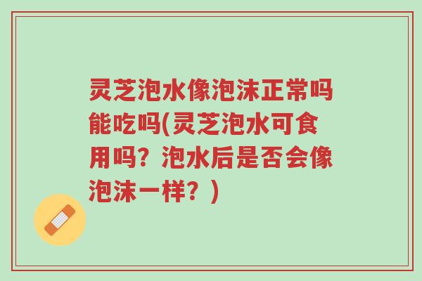 灵芝泡水像泡沫正常吗能吃吗(灵芝泡水可食用吗?泡水后是否会像泡沫一样?)-第1张图片-超越 灵芝泡水像泡沫正常吗能吃吗(灵芝泡水可食用吗?泡水后是否会像泡沫一样?)-第1张图片-超越